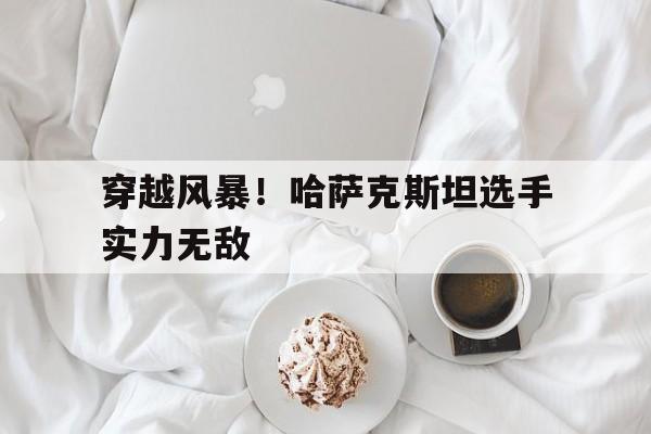 穿越风暴！哈萨克斯坦选手实力无敌的简单介绍